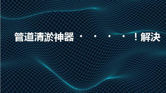 管道清淤神器！解決你的煩惱，輕松暢通無阻！